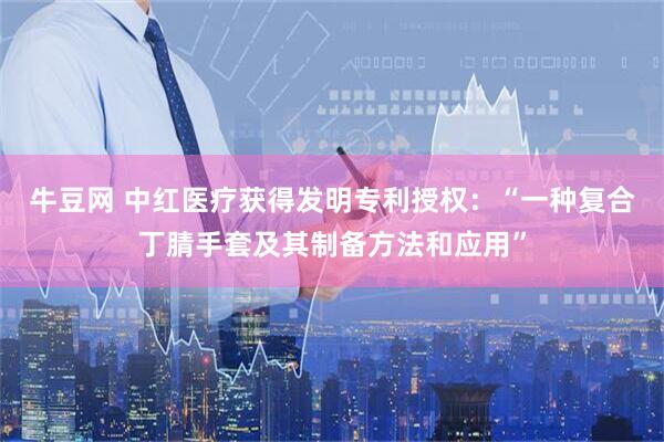 牛豆网 中红医疗获得发明专利授权：“一种复合丁腈手套及其制备方法和应用”