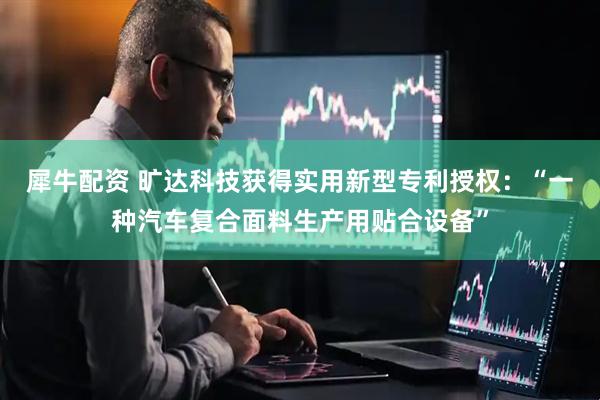 犀牛配资 旷达科技获得实用新型专利授权：“一种汽车复合面料生产用贴合设备”