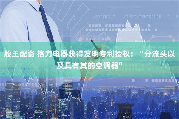 股王配资 格力电器获得发明专利授权：“分流头以及具有其的空调器”