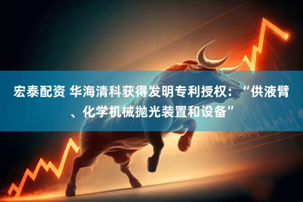 宏泰配资 华海清科获得发明专利授权：“供液臂、化学机械抛光装置和设备”