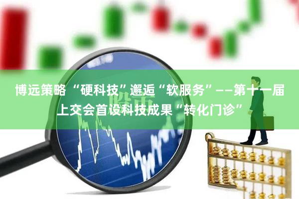 博远策略 “硬科技”邂逅“软服务”——第十一届上交会首设科技成果“转化门诊”