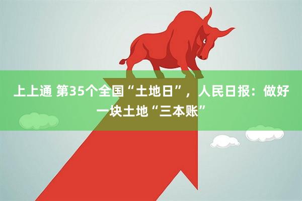 上上通 第35个全国“土地日”，人民日报：做好一块土地“三本账”