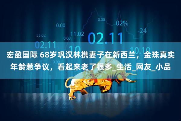 宏盈国际 68岁巩汉林携妻子在新西兰，金珠真实年龄惹争议，看起来老了很多_生活_网友_小品