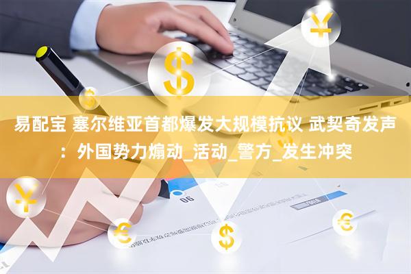 易配宝 塞尔维亚首都爆发大规模抗议 武契奇发声：外国势力煽动_活动_警方_发生冲突