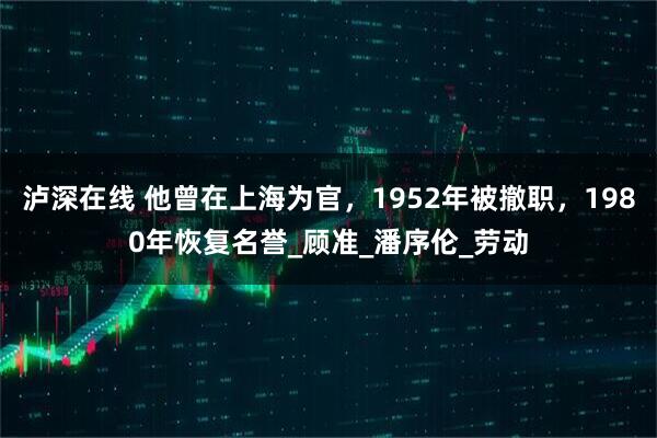 泸深在线 他曾在上海为官，1952年被撤职，1980年恢复名誉_顾准_潘序伦_劳动