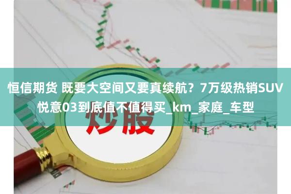 恒信期货 既要大空间又要真续航？7万级热销SUV悦意03到底值不值得买_km_家庭_车型