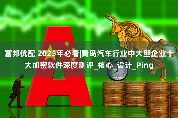 富邦优配 2025年必看|青岛汽车行业中大型企业十大加密软件深度测评_核心_设计_Ping