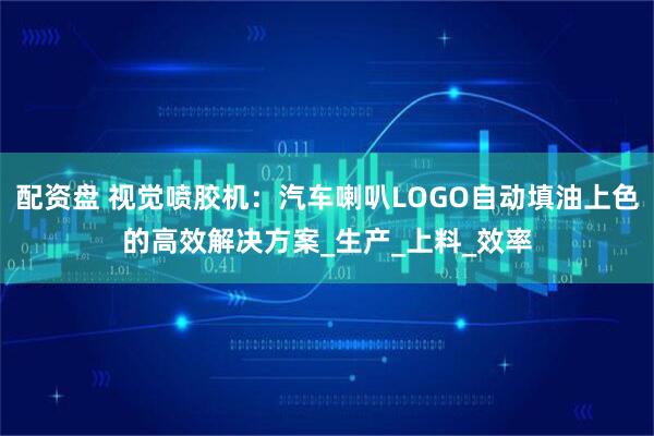 配资盘 视觉喷胶机：汽车喇叭LOGO自动填油上色的高效解决方案_生产_上料_效率