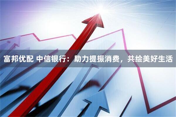 富邦优配 中信银行：助力提振消费，共绘美好生活