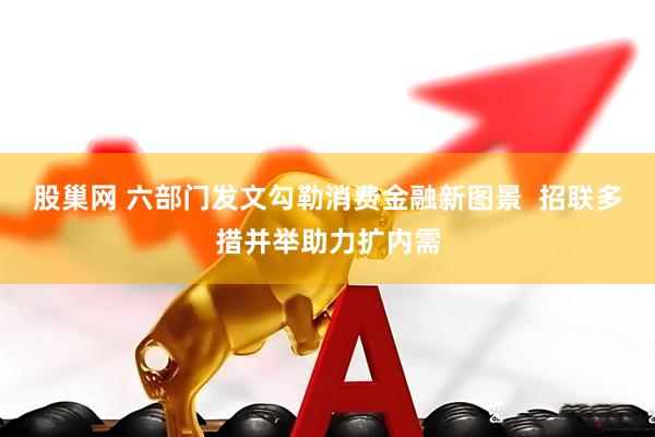 股巢网 六部门发文勾勒消费金融新图景  招联多措并举助力扩内需
