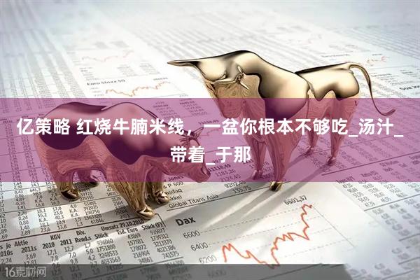 亿策略 红烧牛腩米线，一盆你根本不够吃_汤汁_带着_于那