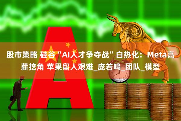 股市策略 硅谷“AI人才争夺战”白热化：Meta高薪挖角 苹果留人艰难_庞若鸣_团队_模型