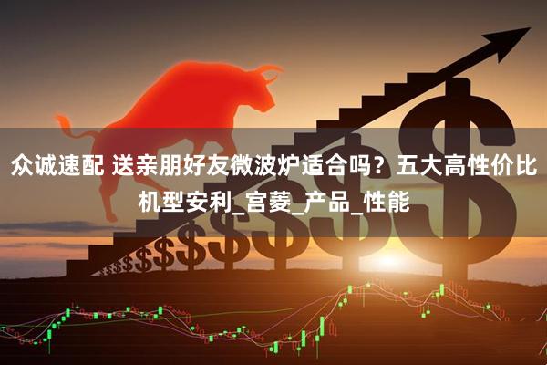 众诚速配 送亲朋好友微波炉适合吗？五大高性价比机型安利_宫菱_产品_性能