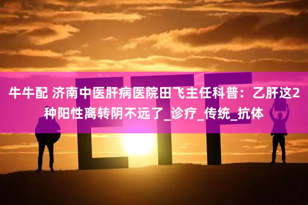 牛牛配 济南中医肝病医院田飞主任科普：乙肝这2种阳性离转阴不远了_诊疗_传统_抗体