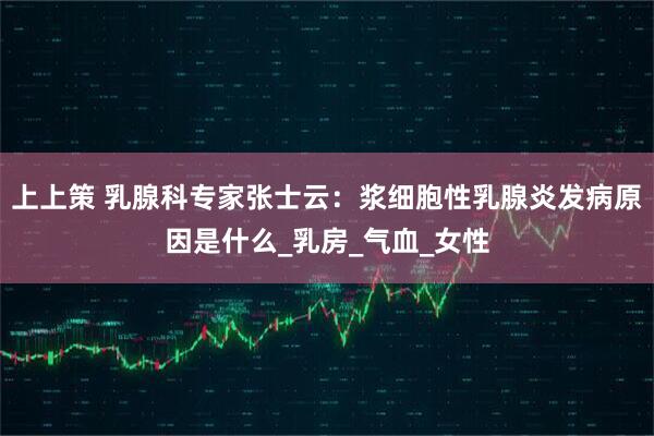 上上策 乳腺科专家张士云：浆细胞性乳腺炎发病原因是什么_乳房_气血_女性