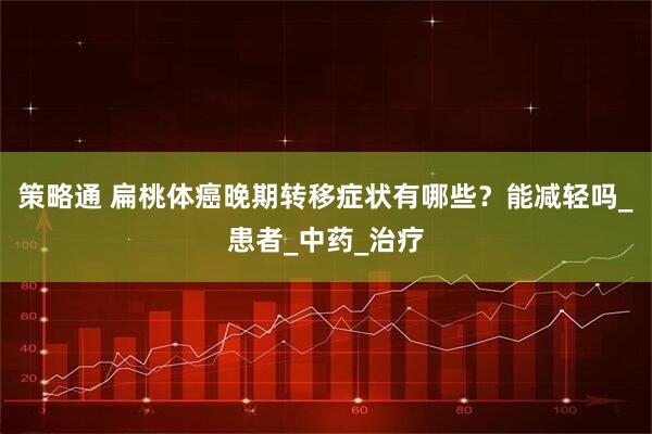 策略通 扁桃体癌晚期转移症状有哪些？能减轻吗_患者_中药_治疗