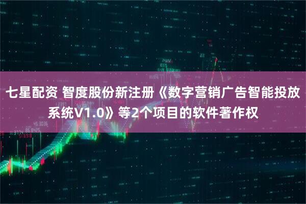 七星配资 智度股份新注册《数字营销广告智能投放系统V1.0》等2个项目的软件著作权