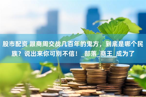 股市配资 跟商周交战几百年的鬼方，到底是哪个民族？说出来你可别不信！_部落_商王_成为了