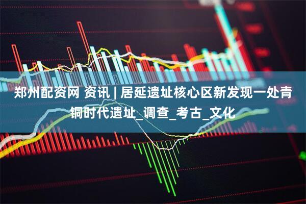 郑州配资网 资讯 | 居延遗址核心区新发现一处青铜时代遗址_调查_考古_文化