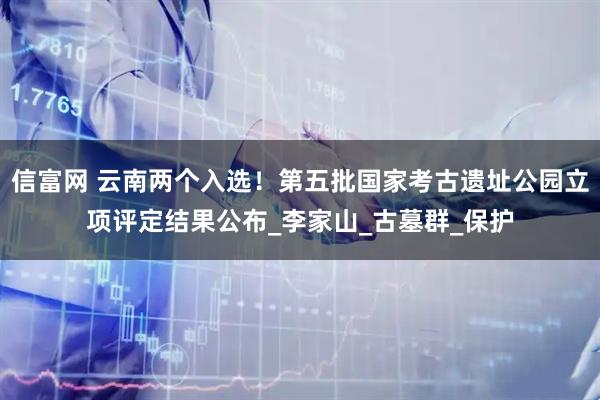 信富网 云南两个入选！第五批国家考古遗址公园立项评定结果公布_李家山_古墓群_保护