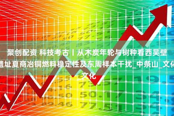 聚创配资 科技考古丨从木炭年轮与树种看西吴壁遗址夏商冶铜燃料稳定性及东周样本干扰_中条山_文化