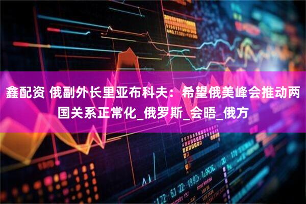 鑫配资 俄副外长里亚布科夫：希望俄美峰会推动两国关系正常化_俄罗斯_会晤_俄方