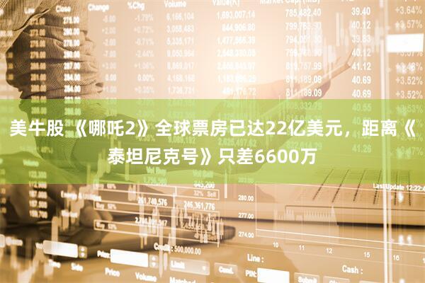 美牛股 《哪吒2》全球票房已达22亿美元，距离《泰坦尼克号》只差6600万