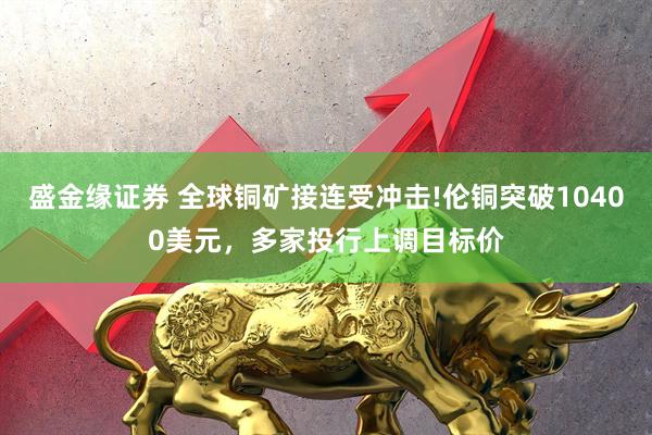 盛金缘证券 全球铜矿接连受冲击!伦铜突破10400美元，多家投行上调目标价
