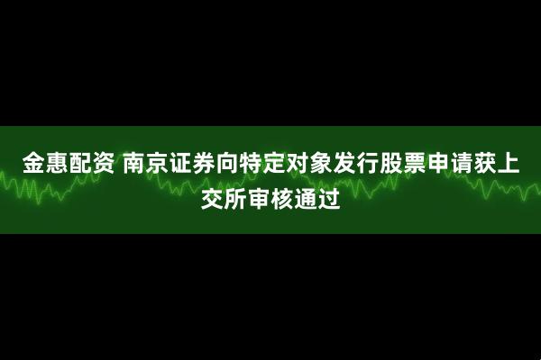 金惠配资 南京证券向特定对象发行股票申请获上交所审核通过
