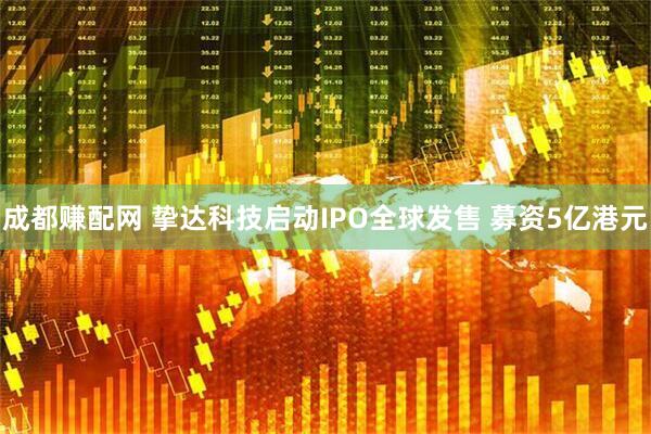 成都赚配网 挚达科技启动IPO全球发售 募资5亿港元