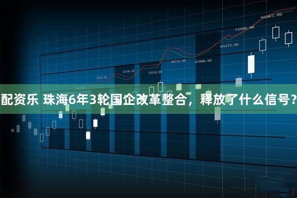 配资乐 珠海6年3轮国企改革整合，释放了什么信号？