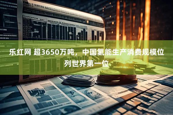 乐红网 超3650万吨，中国氢能生产消费规模位列世界第一位