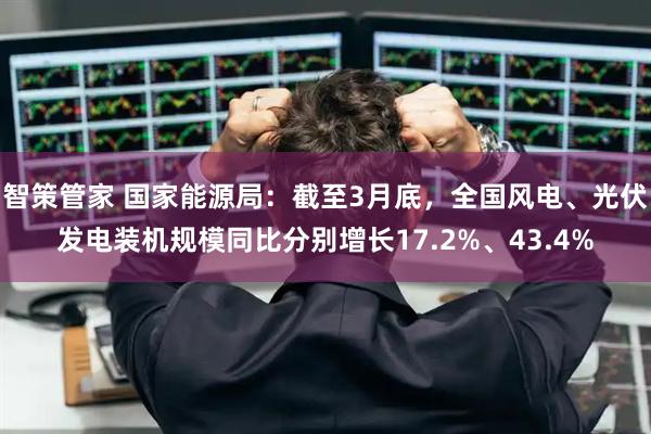 智策管家 国家能源局：截至3月底，全国风电、光伏发电装机规模同比分别增长17.2%、43.4%