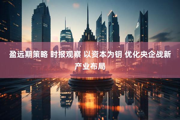 盈远期策略 时报观察 以资本为钥 优化央企战新产业布局