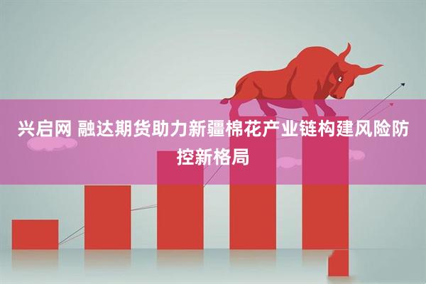 兴启网 融达期货助力新疆棉花产业链构建风险防控新格局