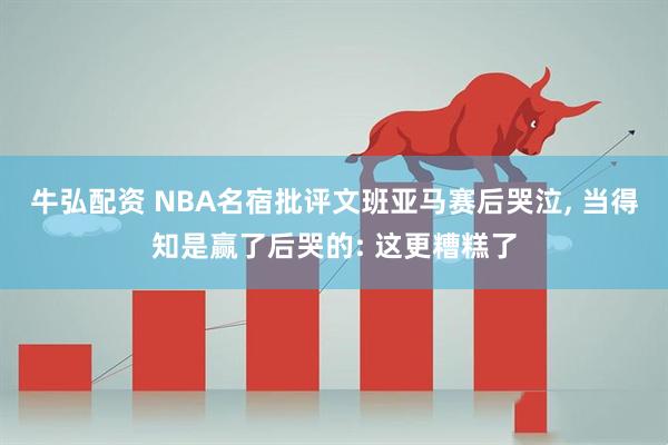 牛弘配资 NBA名宿批评文班亚马赛后哭泣, 当得知是赢了后哭的: 这更糟糕了