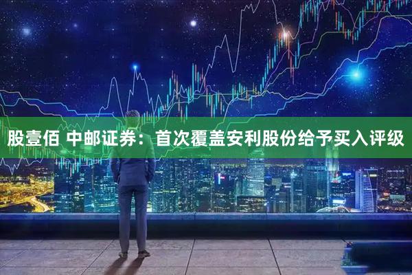 股壹佰 中邮证券：首次覆盖安利股份给予买入评级