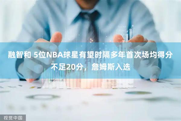 融智和 5位NBA球星有望时隔多年首次场均得分不足20分，詹姆斯入选